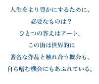 人生をより豊かにするために、必要なものは？ひとつの答えはアート。この街は世界的に著名な作品と触れ合う機会も、自ら嗜む機会にもあふれている。