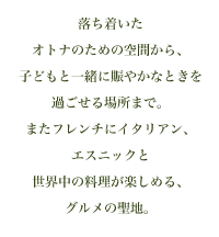 落ち着いたオトナのための空間から、子どもと一緒に賑やかなときを過ごせる場所まで。またフレンチにイタリアン、エスニックと世界中の料理が楽しめる、グルメの聖地。