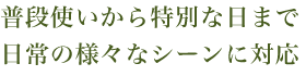 普段使いから特別な日まで
日常の様々なし^んに対応