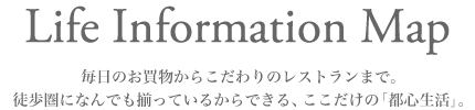 Life Information
毎日のお買い物からこだわりのレストランまで。徒歩圏になんでも揃っているからできる、ここだけの「都心生活」。